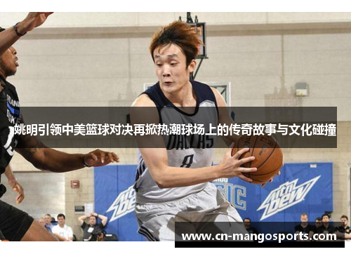 姚明引领中美篮球对决再掀热潮球场上的传奇故事与文化碰撞